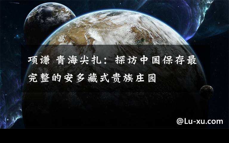 项谦 青海尖扎:探访中国保存最完整的安多藏式贵族庄园