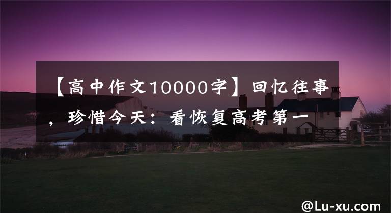 【高中作文10000字】回忆往事,珍惜今天:看恢复高考第一年的高考作文,很多人好像写不了笔。