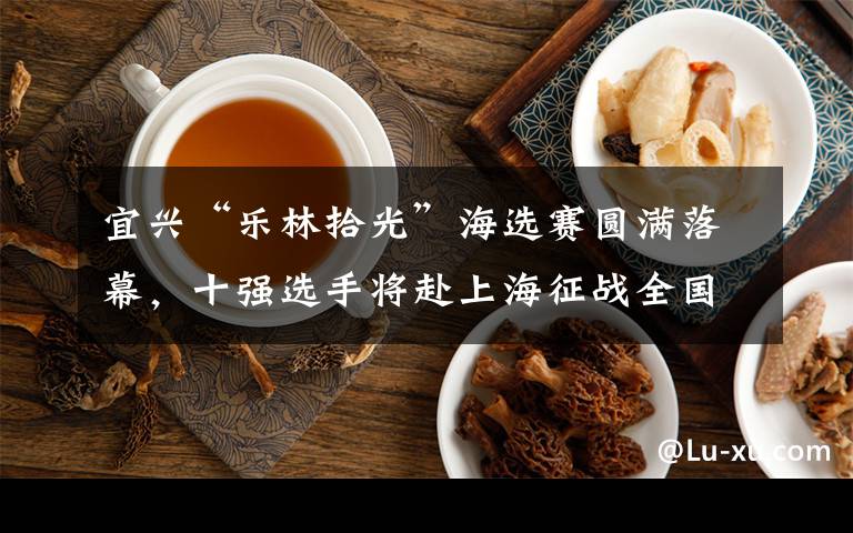 宜兴“乐林拾光”海选赛圆满落幕,十强选手将赴上海征战全国总决赛