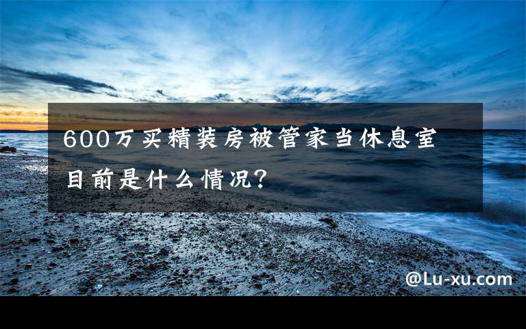 600万买精装房被管家当休息室 目前是什么情况？