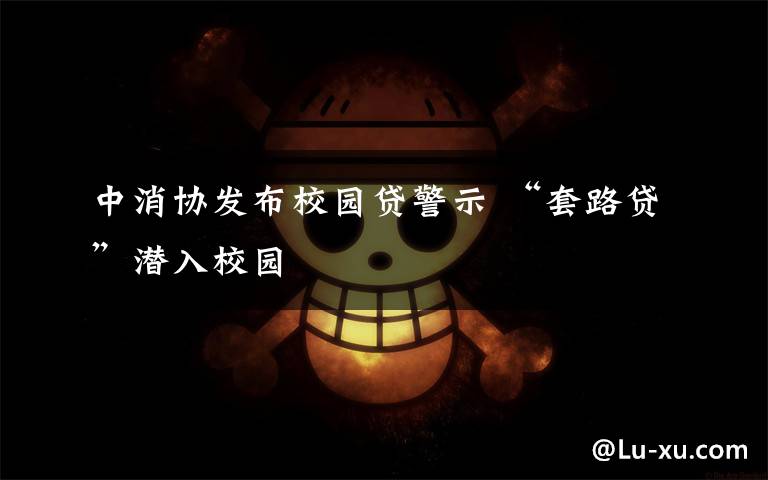 中消协发布校园贷警示 “套路贷”潜入校园