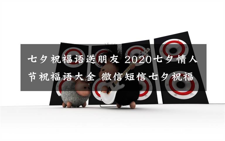 七夕祝福语送朋友 2020七夕情人节祝福语大全 微信短信七夕祝福语送女朋友送男朋友都合适