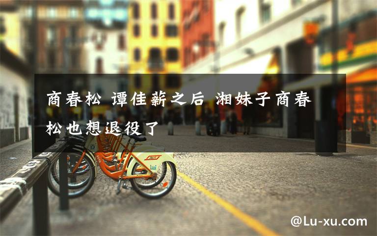 商春松 谭佳薪之后 湘妹子商春松也想退役了