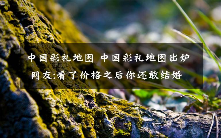 中国彩礼地图 中国彩礼地图出炉 网友:看了价格之后你还敢结婚吗?