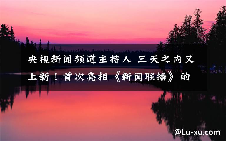 央视新闻频道主持人 三天之内又上新！首次亮相《新闻联播》的女主播是谁？