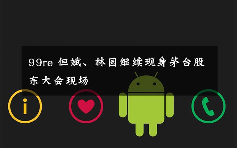 99re 但斌、林园继续现身茅台股东大会现场