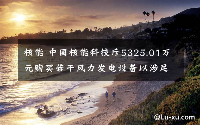 核能 中国核能科技斥5325.01万元购买若干风力发电设备以涉足中国风电行业