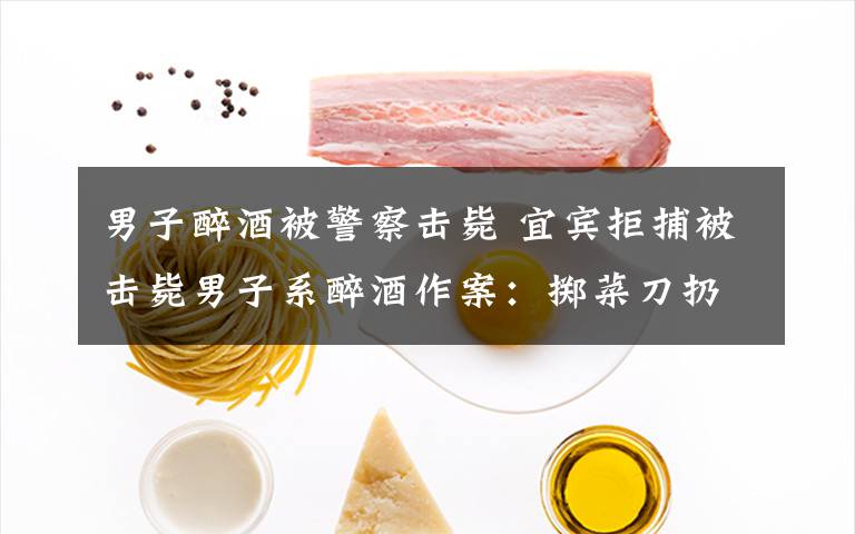 男子醉酒被警察击毙 宜宾拒捕被击毙男子系醉酒作案:掷菜刀扔民警