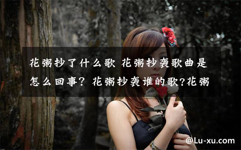 花粥抄了什么歌 花粥抄袭歌曲是怎么回事？花粥抄袭谁的歌?花粥歌曲有哪些?