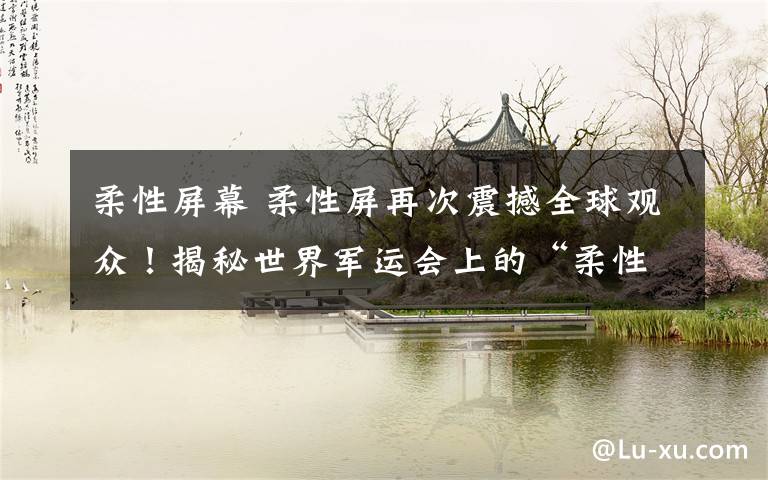 柔性屏幕 柔性屏再次震撼全球观众!揭秘世界军运会上的“柔性屏天幕”