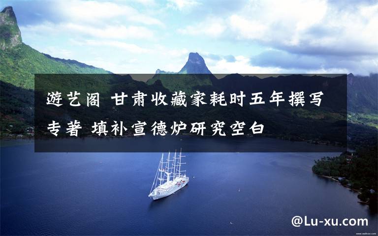 游艺阁 甘肃收藏家耗时五年撰写专著 填补宣德炉研究空白