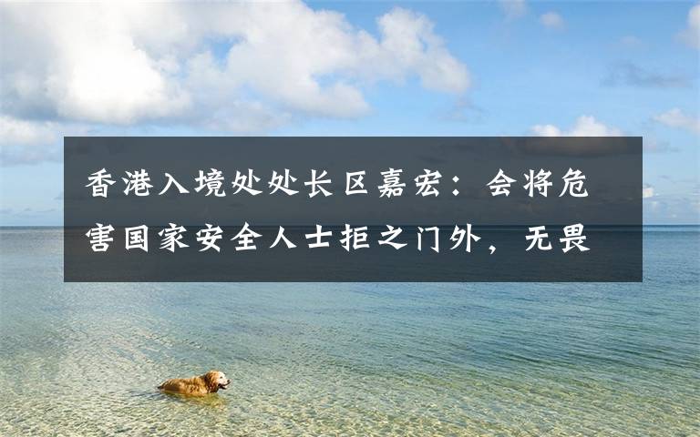 香港入境处处长区嘉宏:会将危害国家安全人士拒之门外,无畏无惧守好国家南大门