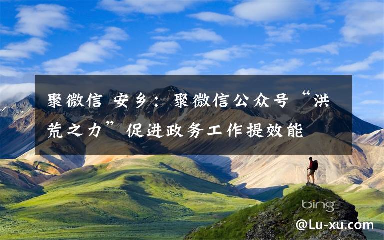 聚微信 安乡:聚微信公众号“洪荒之力”促进政务工作提效能