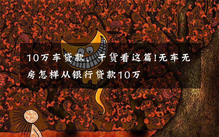 10万车贷款,干货看这篇!无车无房怎样从银行贷款10万
