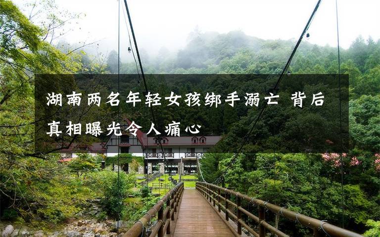 湖南两名年轻女孩绑手溺亡 背后真相曝光令人痛心