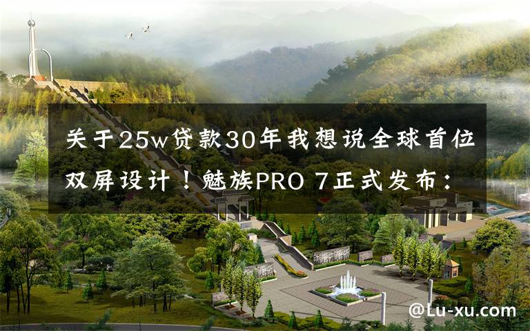 关于25w贷款30年我想说全球首位双屏设计!魅族PRO 7正式发布:首发X30处理器,2880无敌!