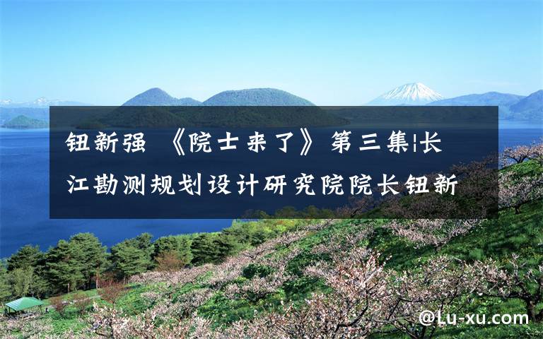 钮新强 《院士来了》第三集|长江勘测规划设计研究院院长钮新强：给母亲河的生态承诺