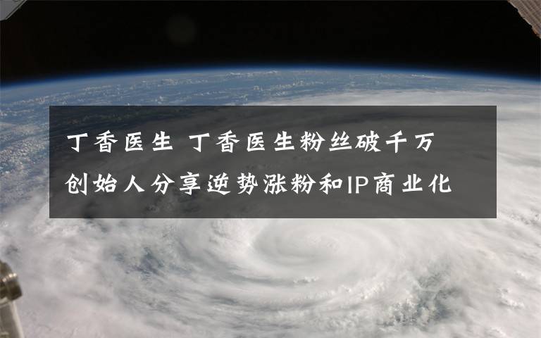 丁香医生 丁香医生粉丝破千万 创始人分享逆势涨粉和IP商业化方法论