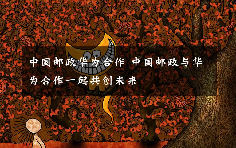 中国邮政华为合作 中国邮政与华为合作一起共创未来