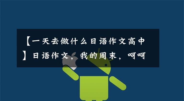 【一天去做什么日语作文高中】日语作文，我的周末，呵呵呵呵。