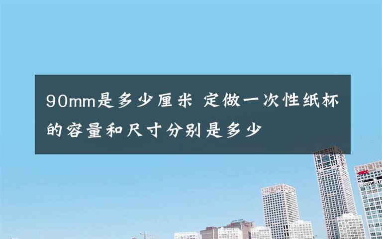 90mm是多少厘米 定做一次性纸杯的容量和尺寸分别是多少