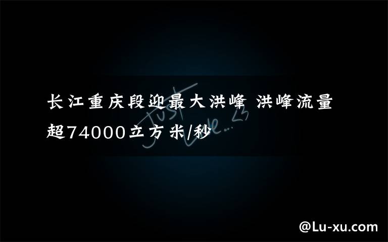 长江重庆段迎最大洪峰 洪峰流量超74000立方米/秒