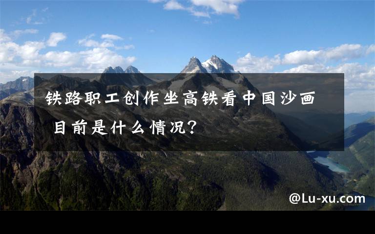 铁路职工创作坐高铁看中国沙画 目前是什么情况?