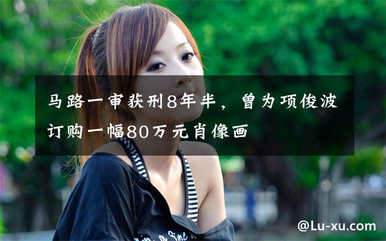 马路一审获刑8年半,曾为项俊波订购一幅80万元肖像画
