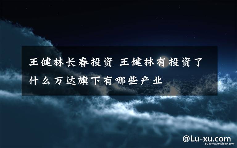 王健林长春投资 王健林有投资了什么万达旗下有哪些产业