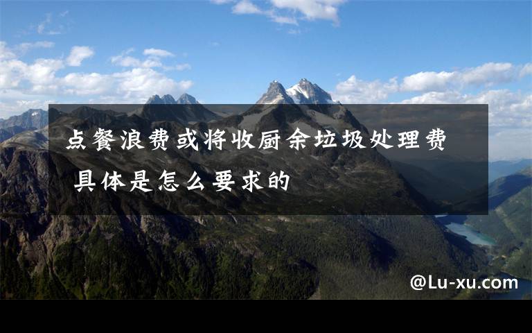点餐浪费或将收厨余垃圾处理费 具体是怎么要求的