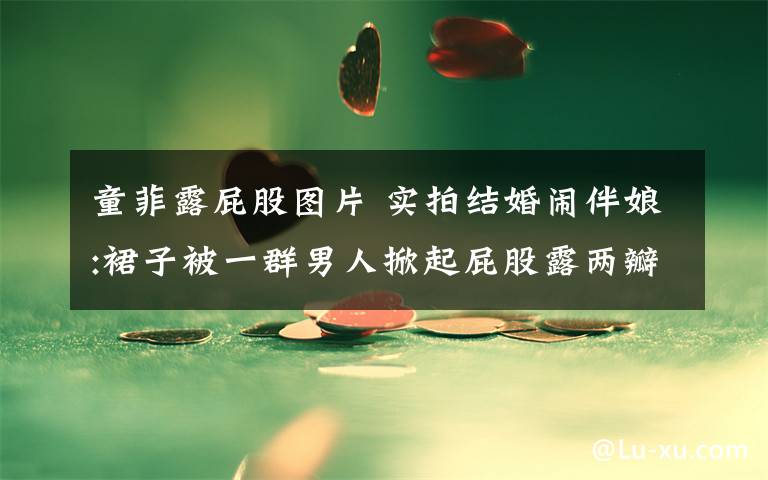 童菲露屁股图片 实拍结婚闹伴娘:裙子被一群男人掀起屁股露两瓣