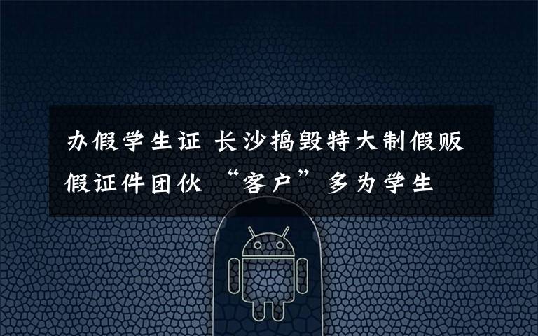 办假学生证 长沙捣毁特大制假贩假证件团伙 “客户”多为学生