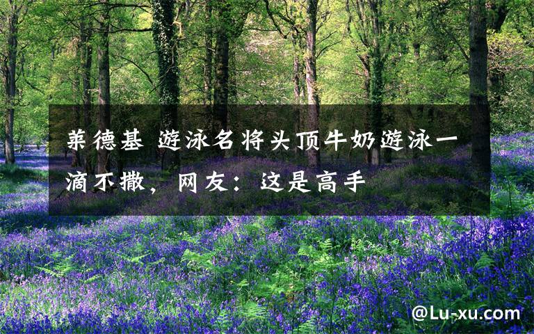 莱德基 游泳名将头顶牛奶游泳一滴不撒,网友:这是高手