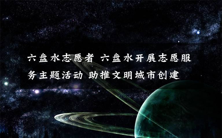 六盘水志愿者 六盘水开展志愿服务主题活动 助推文明城市创建