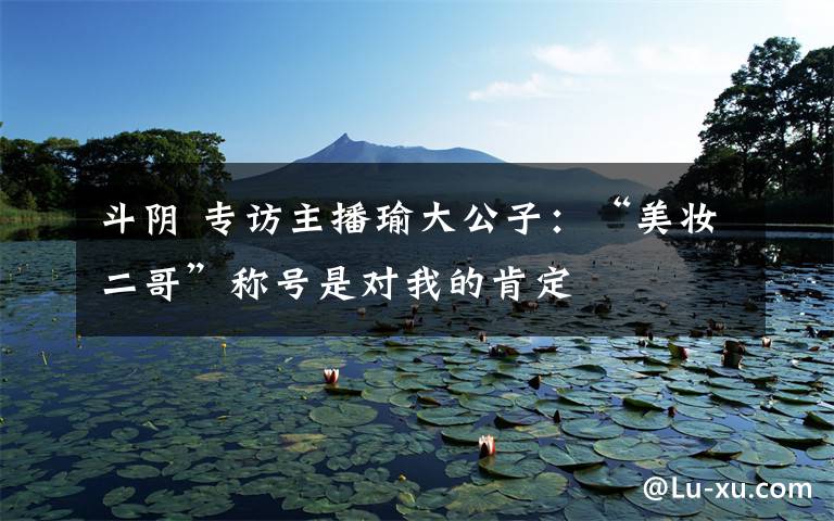 斗阴 专访主播瑜大公子:“美妆二哥”称号是对我的肯定