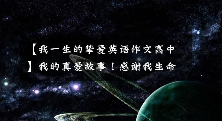 【我一生的挚爱英语作文高中】我的真爱故事!感谢我生命中爱过的人,每一个都给我带来无限的成长