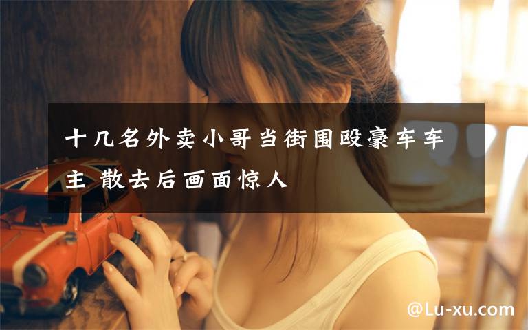 十几名外卖小哥当街围殴豪车车主 散去后画面惊人