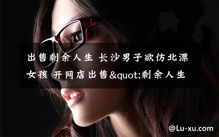 出售剩余人生 长沙男子欲仿北漂女孩 开网店出售"剩余人生"