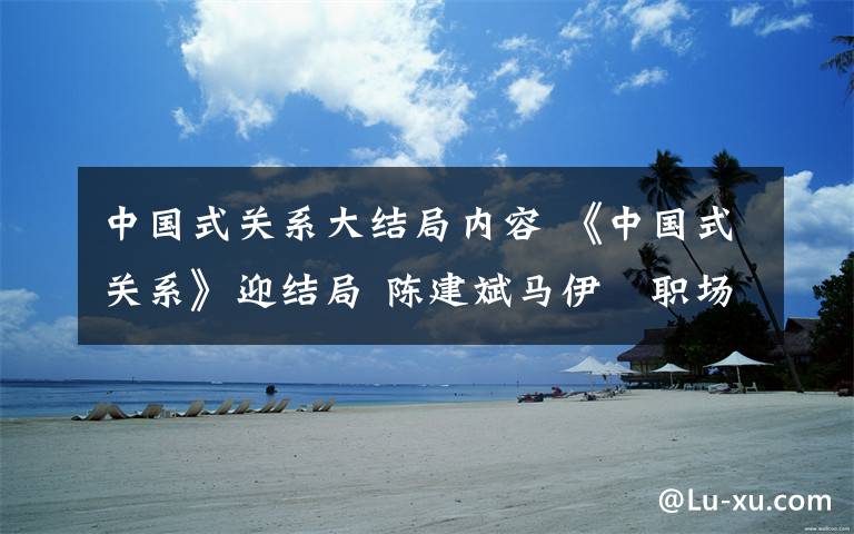 中国式关系大结局内容 《中国式关系》迎结局 陈建斌马伊琍职场大反击