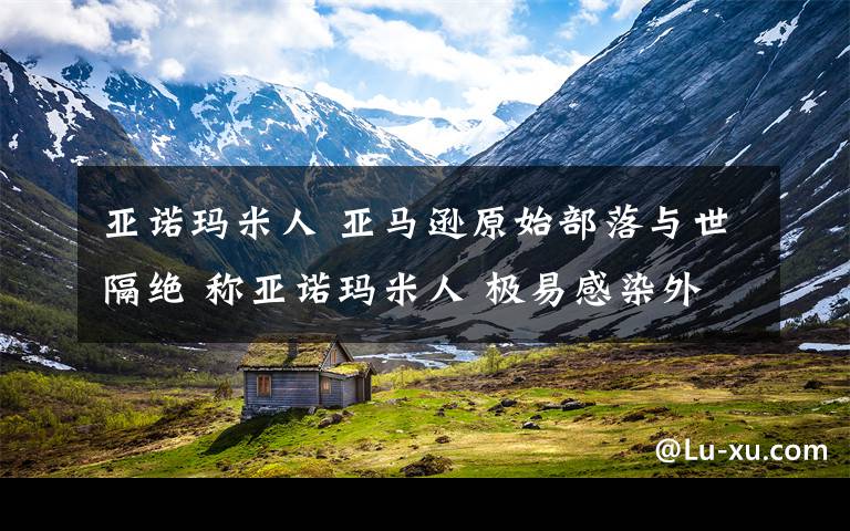 亚诺玛米人 亚马逊原始部落与世隔绝 称亚诺玛米人 极易感染外来人疾病