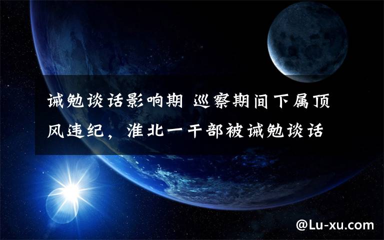 诫勉谈话影响期 巡察期间下属顶风违纪，淮北一干部被诫勉谈话！