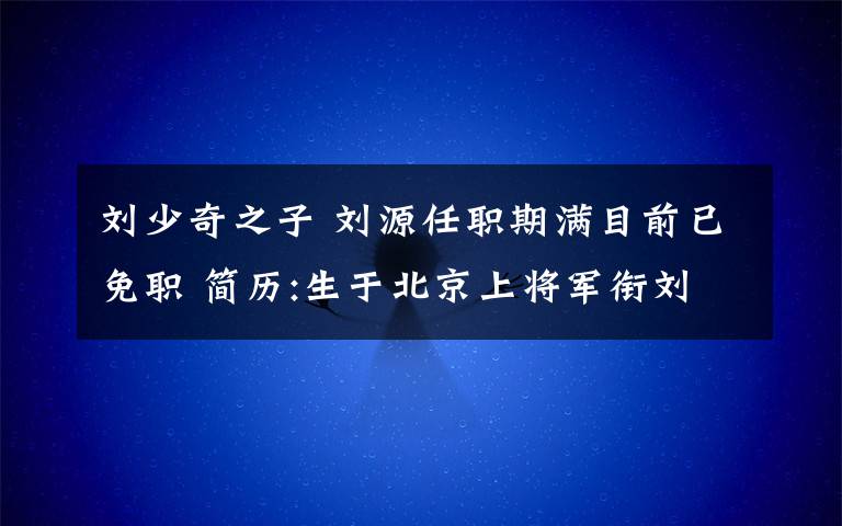 刘少奇之子 刘源任职期满目前已免职 简历:生于北京上将军衔刘少奇之子