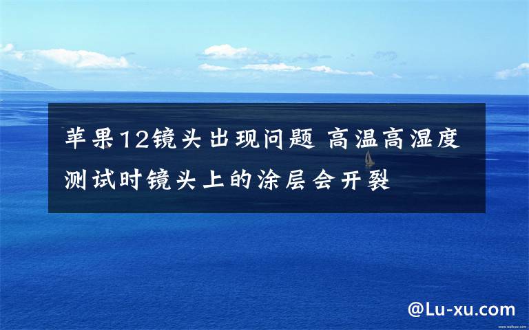 苹果12镜头出现问题 高温高湿度测试时镜头上的涂层会开裂