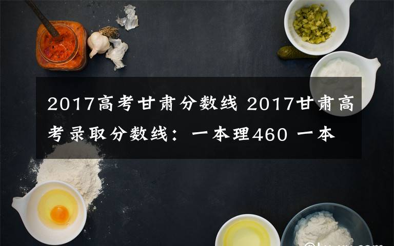 2017高考甘肃分数线 2017甘肃高考录取分数线:一本理460 一本文505