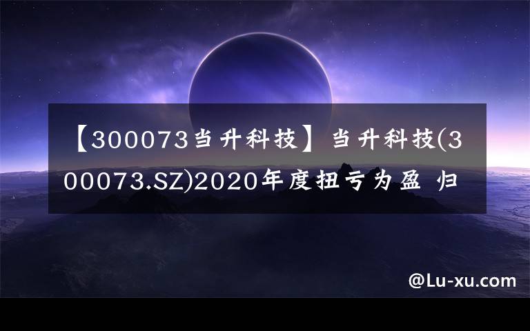 【300073当升科技】当升科技(300073.SZ)2020年度扭亏为盈 归母净利润为3.85亿元