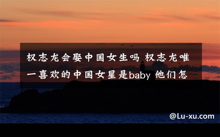 权志龙会娶中国女生吗 权志龙唯一喜欢的中国女星是baby 他们怎么认识的?