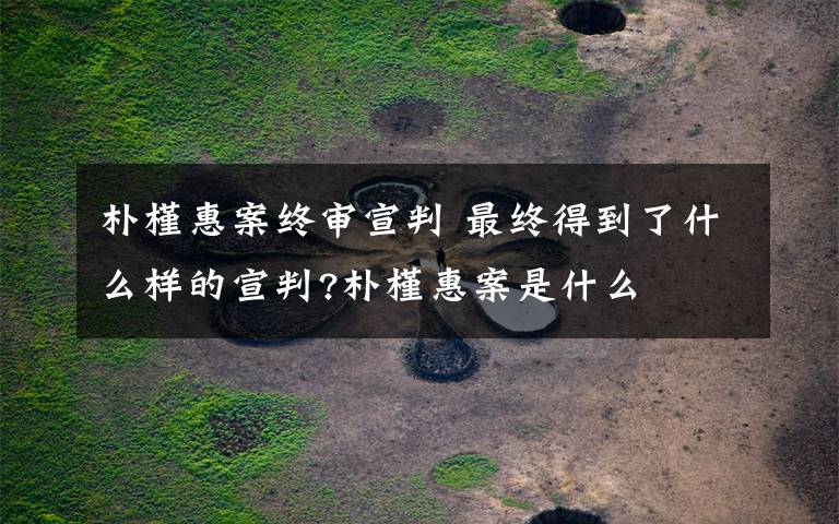 朴槿惠案终审宣判 最终得到了什么样的宣判?朴槿惠案是什么