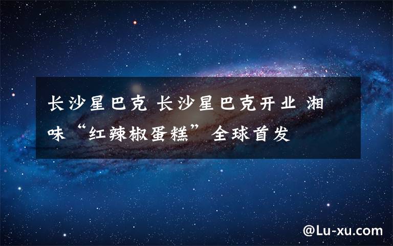 长沙星巴克 长沙星巴克开业 湘味“红辣椒蛋糕”全球首发