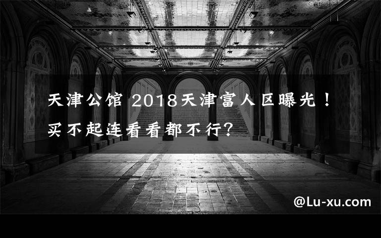 天津公馆 2018天津富人区曝光!买不起连看看都不行?