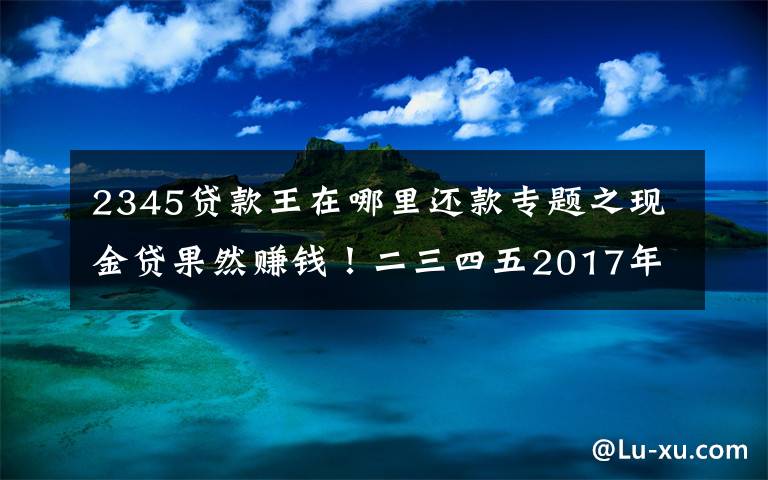 2345贷款王在哪里还款专题之现金贷果然赚钱!二三四五2017年净利润9.3亿元